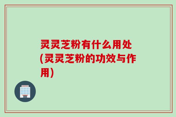 灵灵芝粉有什么用处 (灵灵芝粉的功效与作用)