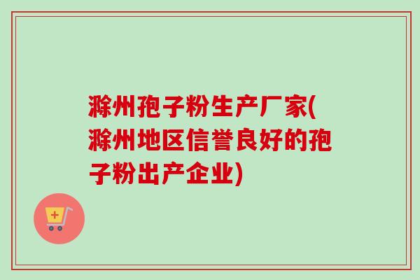 滁州孢子粉生产厂家(滁州地区信誉良好的孢子粉出产企业)