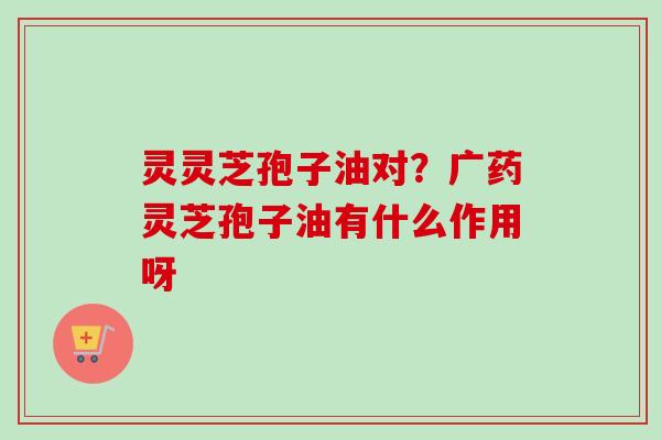 灵灵芝孢子油对？广药灵芝孢子油有什么作用呀