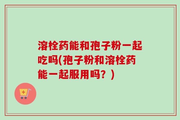 溶栓药能和孢子粉一起吃吗(孢子粉和溶栓药能一起服用吗？)