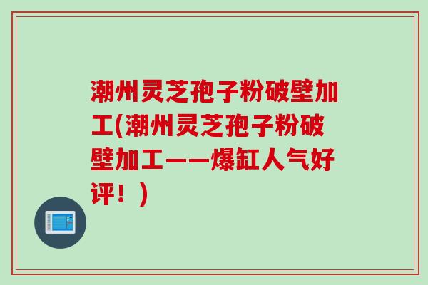 潮州灵芝孢子粉破壁加工(潮州灵芝孢子粉破壁加工——爆缸人气好评！)