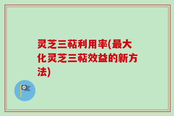 灵芝三萜利用率(最大化灵芝三萜效益的新方法)
