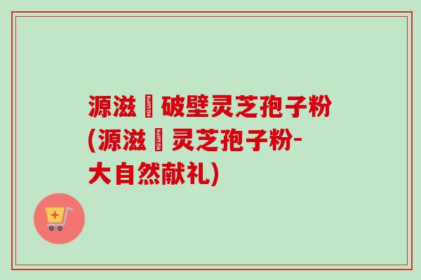 源滋湶破壁灵芝孢子粉(源滋湶灵芝孢子粉-大自然献礼)