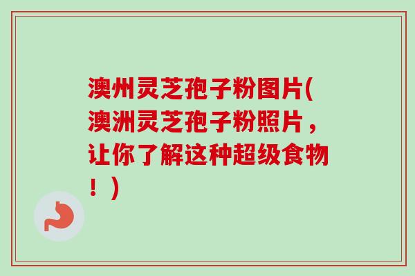 澳州灵芝孢子粉图片(澳洲灵芝孢子粉照片，让你了解这种超级食物！)