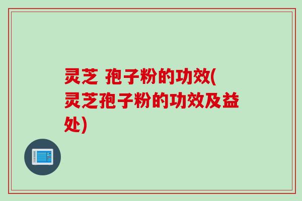 灵芝 孢子粉的功效(灵芝孢子粉的功效及益处)