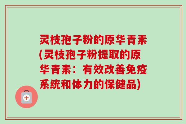 灵枝孢子粉的原华青素(灵枝孢子粉提取的原华青素：有效改善免疫系统和体力的保健品)