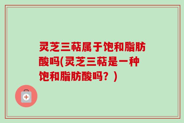 灵芝三萜属于饱和脂肪酸吗(灵芝三萜是一种饱和脂肪酸吗？)
