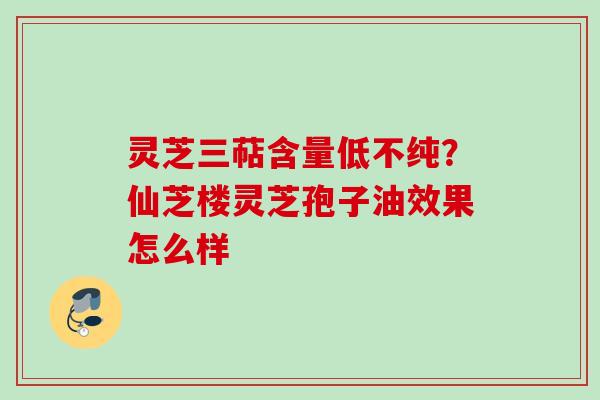 灵芝三萜含量低不纯？仙芝楼灵芝孢子油效果怎么样