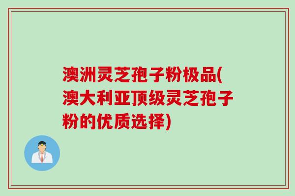 澳洲灵芝孢子粉极品(澳大利亚顶级灵芝孢子粉的优质选择)