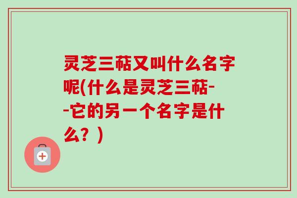 灵芝三萜又叫什么名字呢(什么是灵芝三萜--它的另一个名字是什么？)
