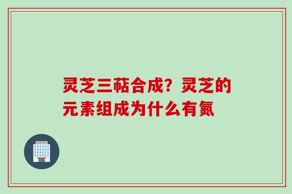 灵芝三萜合成？灵芝的元素组成为什么有氮