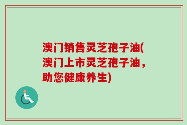 澳门销售灵芝孢子油(澳门上市灵芝孢子油，助您健康养生)