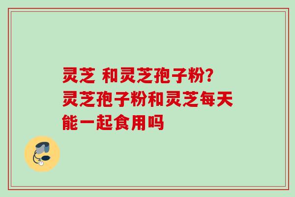 灵芝 和灵芝孢子粉？灵芝孢子粉和灵芝每天能一起食用吗