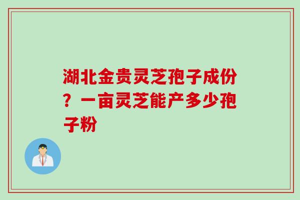 湖北金贵灵芝孢子成份？一亩灵芝能产多少孢子粉