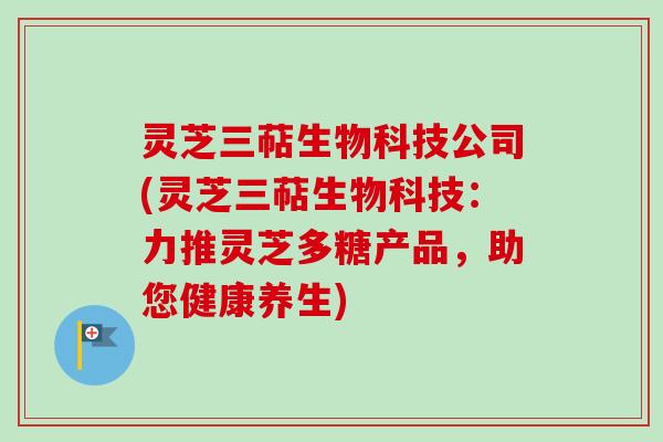 灵芝三萜生物科技公司(灵芝三萜生物科技：力推灵芝多糖产品，助您健康养生)