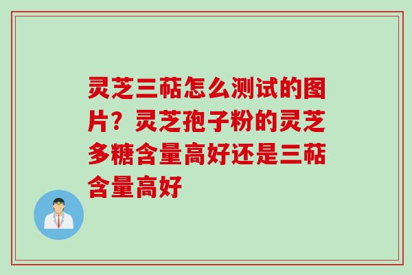灵芝三萜怎么测试的图片？灵芝孢子粉的灵芝多糖含量高好还是三萜含量高好
