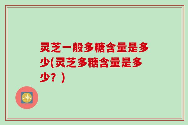 灵芝一般多糖含量是多少(灵芝多糖含量是多少?) 灵芝一般多糖含量是多少(灵芝多糖含量是多少?)