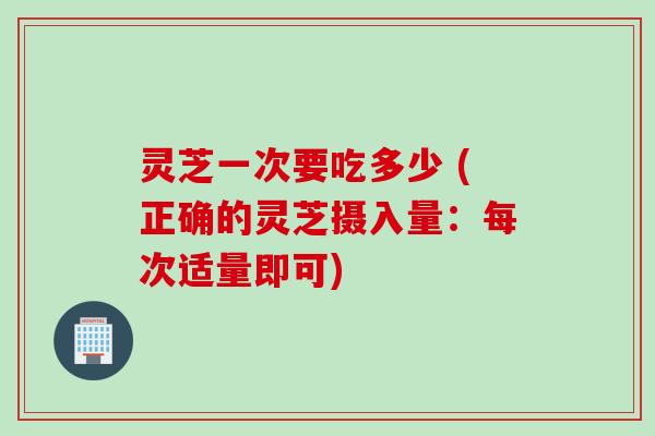 灵芝一次要吃多少 (正确的灵芝摄入量：每次适量即可)