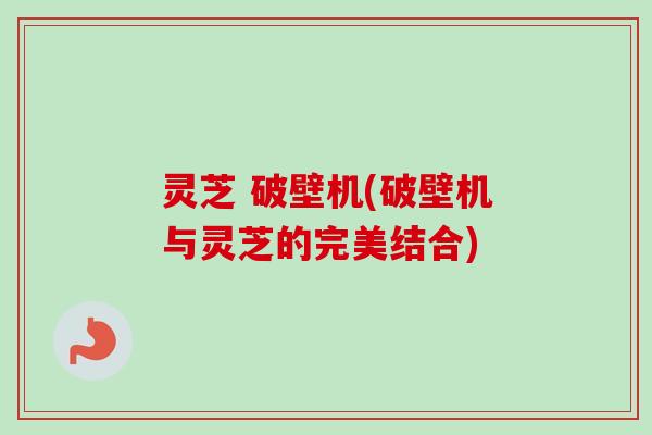 灵芝 破壁机(破壁机与灵芝的完美结合)