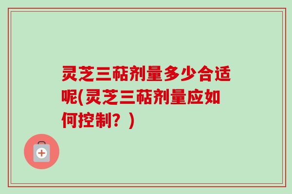 灵芝三萜剂量多少合适呢(灵芝三萜剂量应如何控制？)
