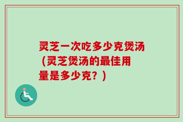 灵芝一次吃多少克煲汤 (灵芝煲汤的最佳用量是多少克？)