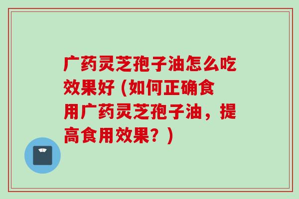 广药灵芝孢子油怎么吃效果好 (如何正确食用广药灵芝孢子油，提高食用效果？)