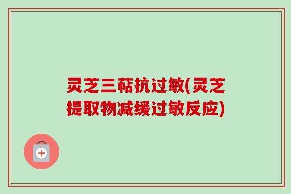 灵芝三萜抗过敏(灵芝提取物减缓过敏反应)