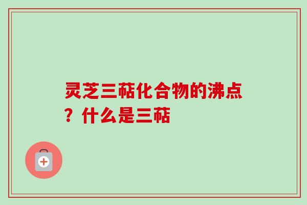 灵芝三萜化合物的沸点？什么是三萜