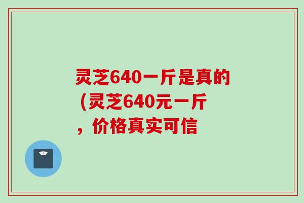 灵芝640一斤是真的 (灵芝640元一斤，价格真实可信