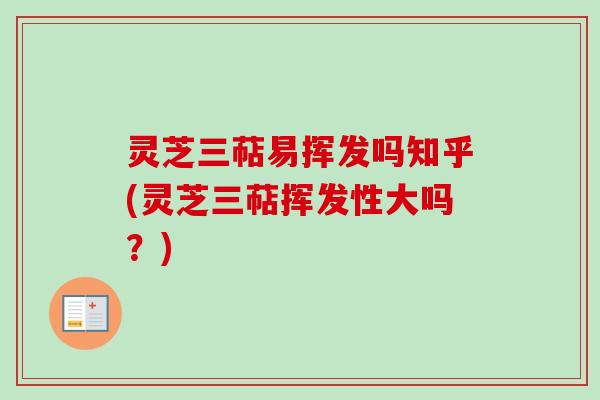灵芝三萜易挥发吗知乎(灵芝三萜挥发性大吗？)