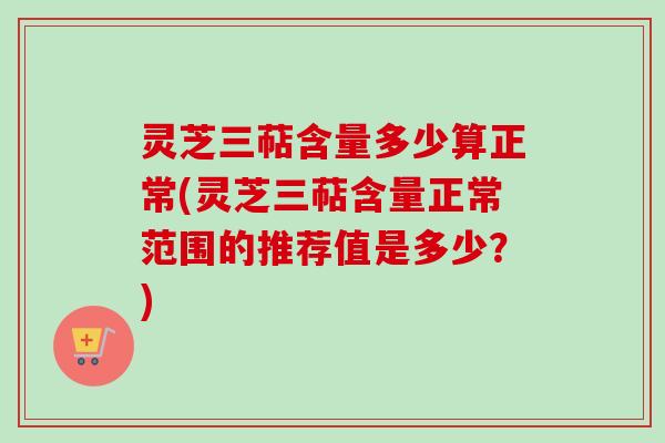 灵芝三萜含量多少算正常(灵芝三萜含量正常范围的推荐值是多少？)