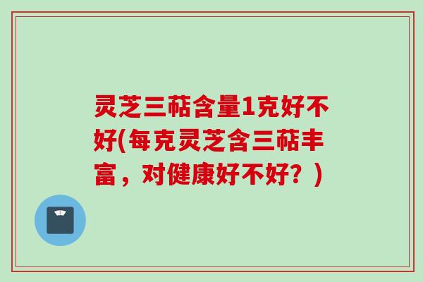 灵芝三萜含量1克好不好(每克灵芝含三萜丰富，对健康好不好？)