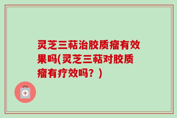 灵芝三萜治胶质瘤有效果吗(灵芝三萜对胶质瘤有疗效吗？)