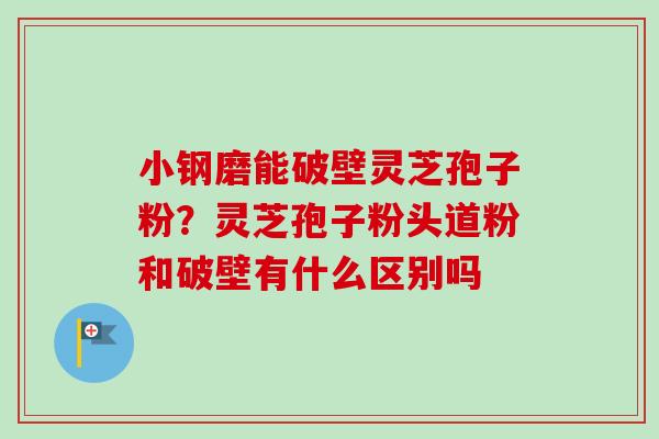 小钢磨能破壁灵芝孢子粉？灵芝孢子粉头道粉和破壁有什么区别吗