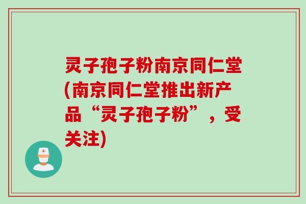 灵子孢子粉南京同仁堂(南京同仁堂推出新产品“灵子孢子粉”，受关注)