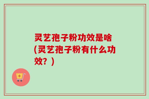 灵艺孢子粉功效是啥 (灵艺孢子粉有什么功效？)