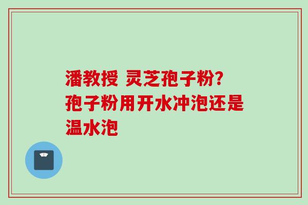 潘教授 灵芝孢子粉？孢子粉用开水冲泡还是温水泡