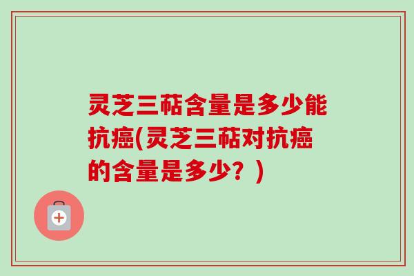 灵芝三萜含量是多少能抗(灵芝三萜对抗的含量是多少?) 灵芝三萜含量是多少能抗(灵芝三萜对抗的含量是多少?)