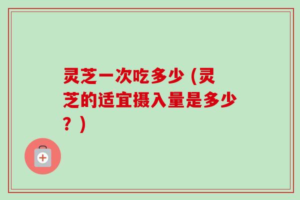 灵芝一次吃多少 (灵芝的适宜摄入量是多少?) 灵芝一次吃多少 (灵芝的适宜摄入量是多少?)
