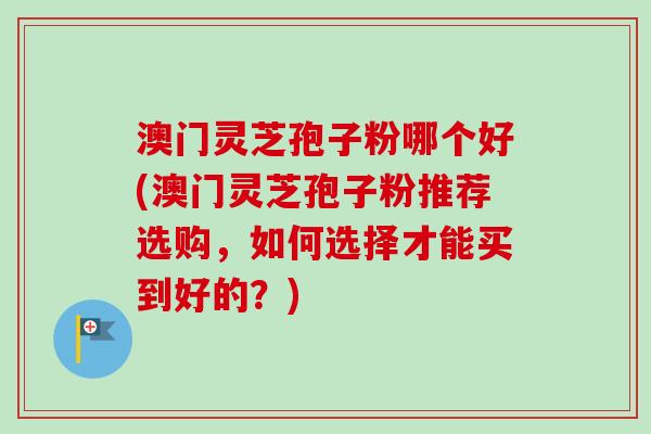 澳门灵芝孢子粉哪个好(澳门灵芝孢子粉推荐选购，如何选择才能买到好的？)