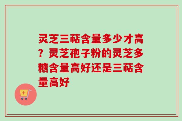 灵芝三萜含量多少才高？灵芝孢子粉的灵芝多糖含量高好还是三萜含量高好