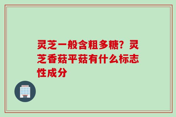 灵芝一般含粗多糖？灵芝香菇平菇有什么标志性成分