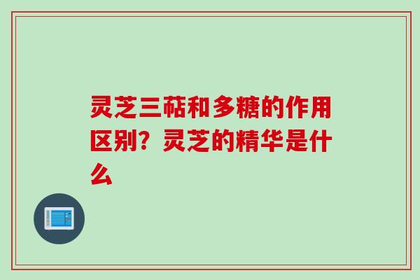 灵芝三萜和多糖的作用区别?灵芝的精华是什么 灵芝三萜和多糖的作用区别?灵芝的精华是什么