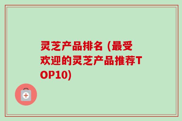 灵芝产品排名 (最受欢迎的灵芝产品推荐TOP10)