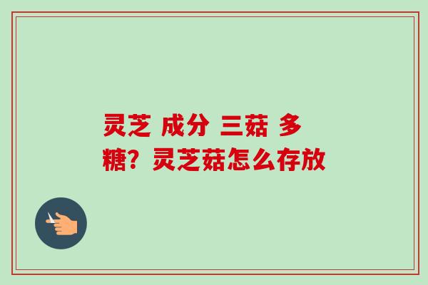 灵芝 成分 三菇 多糖？灵芝菇怎么存放