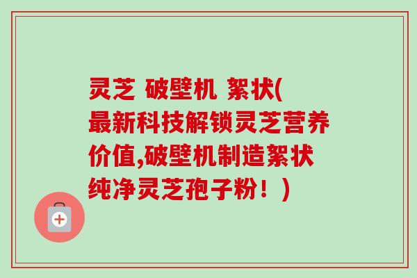 灵芝 破壁机 絮状(最新科技解锁灵芝营养价值,破壁机制造絮状纯净灵芝孢子粉！)