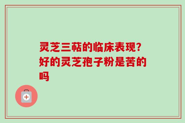 灵芝三萜的临床表现？好的灵芝孢子粉是苦的吗