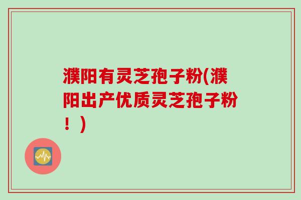 濮阳有灵芝孢子粉(濮阳出产优质灵芝孢子粉！)