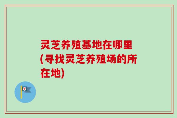 灵芝养殖基地在哪里 (寻找灵芝养殖场的所在地)