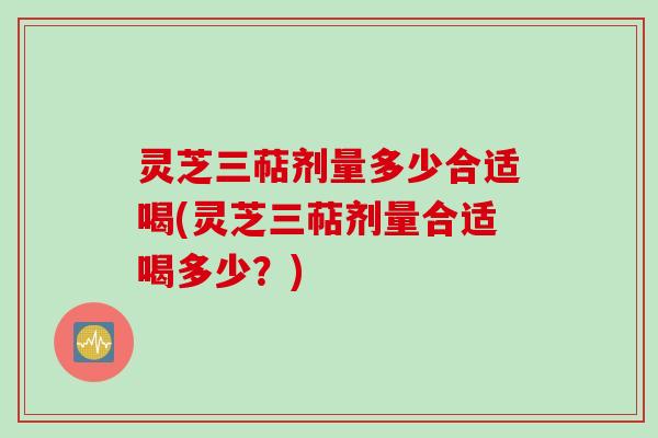 灵芝三萜剂量多少合适喝(灵芝三萜剂量合适喝多少？)